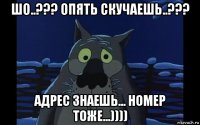 шо..??? опять скучаешь..??? адрес знаешь... номер тоже...))))