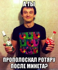 а ты прополоскал ротяру после минета?