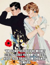  "ни один человек не может стать более чужим,чем тот, кого ты в прошлом любил." ремарк.
