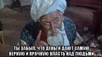  ты забыл, что деньги дают самую верную и прочную власть над людьми