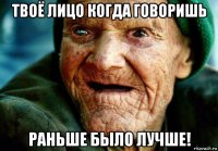 твоё лицо когда говоришь раньше было лучше!