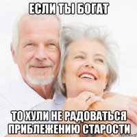 если ты богат то хули не радоваться приблежению старости