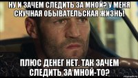 ну и зачем следить за мной? у меня скучная обывательская жизнь! плюс денег нет. так зачем следить за мной-то?