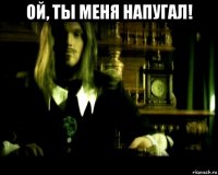 ой, ты меня напугал! 
