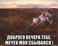  доброго вечера тебе, мечта моя сбываяся !