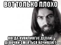 вот только плохо когда кунилингус делаю, девочки смеяться начинают