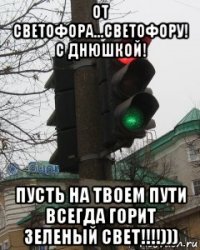 от светофора...светофору! с днюшкой! пусть на твоем пути всегда горит зеленый свет!!!!)))