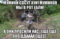 мужики сосут хуи! мужиков мы в рот ебли! а они просили нас "ещё ещё ооо ддаааа ещёёё"