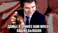  дамы, я принёс вам мяско ваших бывших