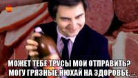  может тебе трусы мои отправить? могу грязные.нюхай на здоровье.