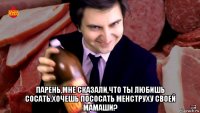  парень,мне сказали,что ты любишь сосать.хочешь пососать менструху своей мамаши?