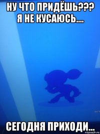 ну что придёшь??? я не кусаюсь.... сегодня приходи...