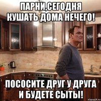 парни,сегодня кушать дома нечего! пососите друг у друга и будете сыты!