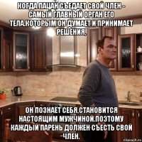 когда пацан съедает свой член - самый главный орган его тела.которым он думает и принимает решения, он познаёт себя,становится настоящим мужчиной.поэтому каждый парень должен съесть свой член.