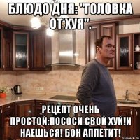 блюдо дня: "головка от хуя". рецепт очень простой:пососи свой хуй!и наешься! бон аппетит!