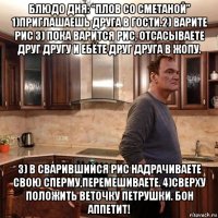 блюдо дня: “плов со сметаной” 1)приглашаешь друга в гости.2) варите рис 3) пока варится рис, отсасываете друг другу и ебёте друг друга в жопу. 3) в сварившийся рис надрачиваете свою сперму,перемешиваете. 4)сверху положить веточку петрушки. бон аппетит!