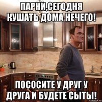 парни,сегодня кушать дома нечего! пососите у друг у друга и будете сыты!