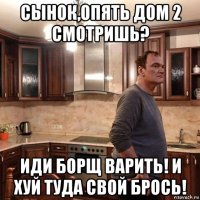 сынок,опять дом 2 смотришь? иди борщ варить! и хуй туда свой брось!