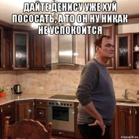 дайте денису уже хуй пососать, а то он ну никак не успокоится 