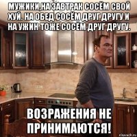 мужики,на завтрак сосём свой хуй. на обед сосём друг другу и на ужин тоже сосём друг другу. возражения не принимаются!