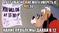 ну эт ужасно я не могу умереть в 11:30 какие проблемы давай в 12