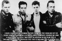  i hear a gang fire on a human factory farm are they howling out or doing somebody harm on a catwalk jungle somebody grabbed my arm a voice spoke so cold it matched the weapon in her palm this is england this knife of sheffield steel this is england this is how we feel