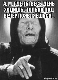 а. м. где ты весь день ходишь.. только под вечер появляешься... 