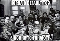 когда в default то? часики то тикают!