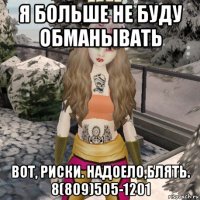 я больше не буду обманывать вот, риски. надоело,блять. 8(809)505-1201