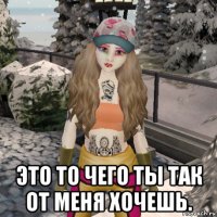  это то чего ты так от меня хочешь.