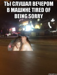 ты слушал вечером в машине tired of being sorry 