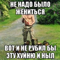 не надо было жениться вот и не рубил бы эту хуйню и ныл
