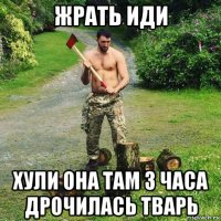 жрать иди хули она там 3 часа дрочилась тварь