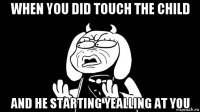 when you did touch the child and he starting yealling at you