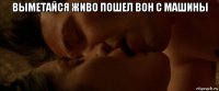 выметайся живо пошел вон с машины 