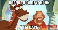 когда твой друг конь а ты царь