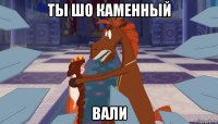 ты шо каменный вали