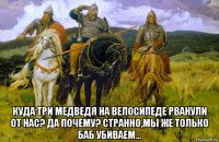  куда три медведя на велосипеде рванули от нас? да почему? странно,мы же только баб убиваем...