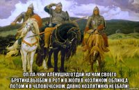  оп-па-чки! алёнушка!отдай-ка нам своего братика,выебем в рот и в жопу в козлином облике,а потом и в человеческом, давно козлятинку не ебали!
