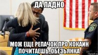 да ладно мож еще репачок про кокаин почитаешь, обезьянка