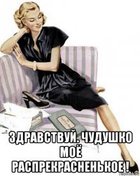  здравствуй. чудушко моё распрекрасненькое !