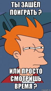 ты зашёл поиграть ? или просто смотришь время ?