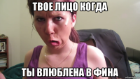 твое лицо когда ты влюблена в фина