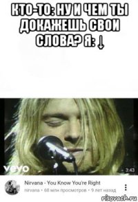 кто-то: ну и чем ты докажешь свои слова? я: ↓ 