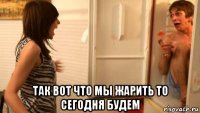  так вот что мы жарить то сегодня будем