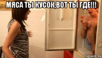 мяса ты кусок,вот ты где!!! 