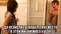  да неужели ты нашёл своё место в этой жизни,мяса кусок