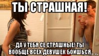 ты страшная! да у тебя се страшные! ты вообще всех девушек боишься
