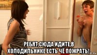  ребят,сюда идите,в холодильнике есть чё пожрать!