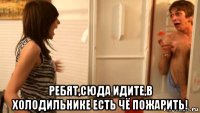  ребят,сюда идите,в холодильнике есть чё пожарить!
